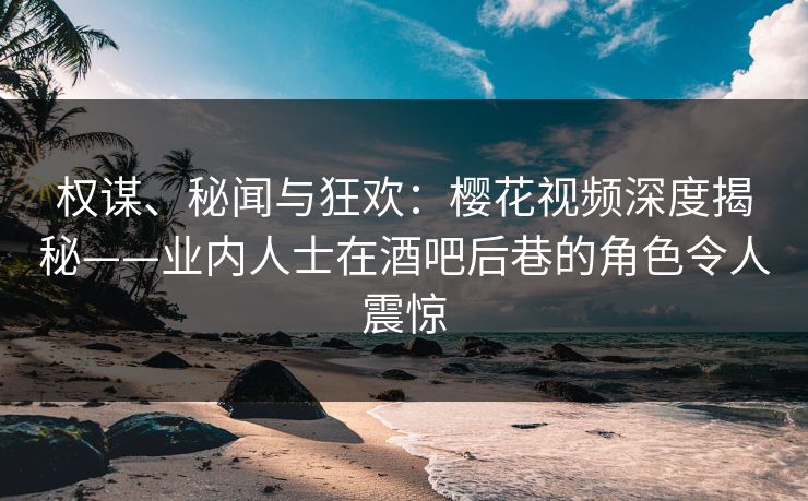 权谋、秘闻与狂欢：樱花视频深度揭秘——业内人士在酒吧后巷的角色令人震惊