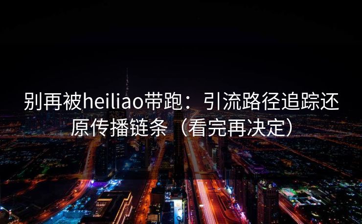 别再被heiliao带跑:引流路径追踪还原传播链条(看完再决定)