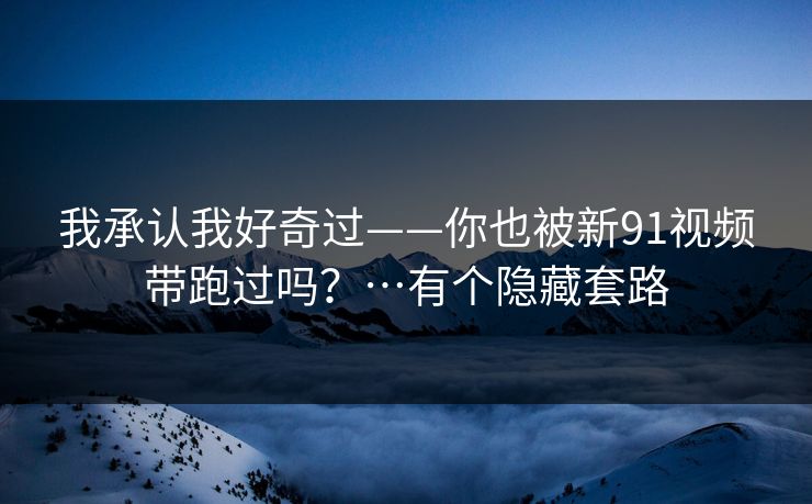 我承认我好奇过——你也被新91视频带跑过吗?…有个隐藏套路