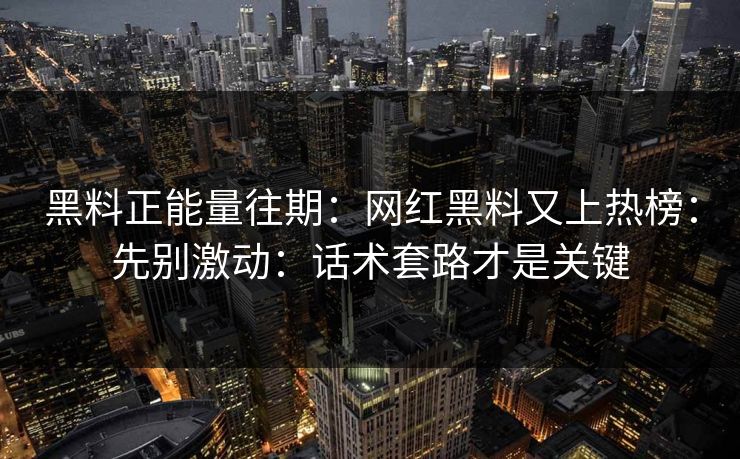 黑料正能量往期：网红黑料又上热榜：先别激动：话术套路才是关键