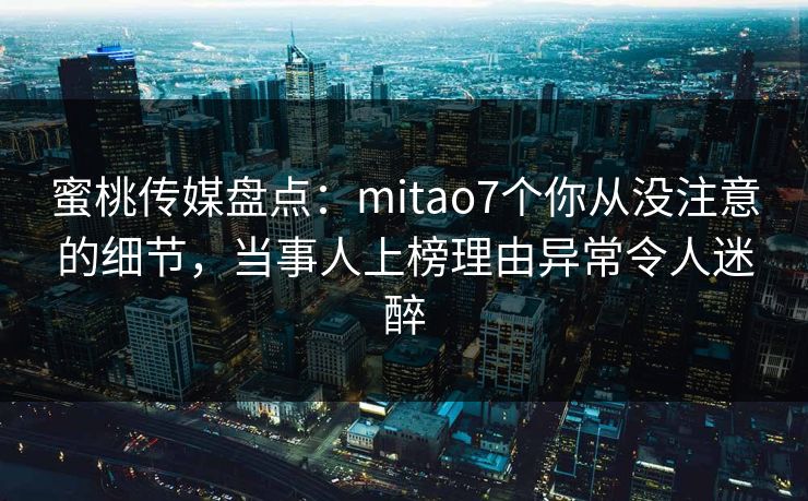 蜜桃传媒盘点：mitao7个你从没注意的细节，当事人上榜理由异常令人迷醉