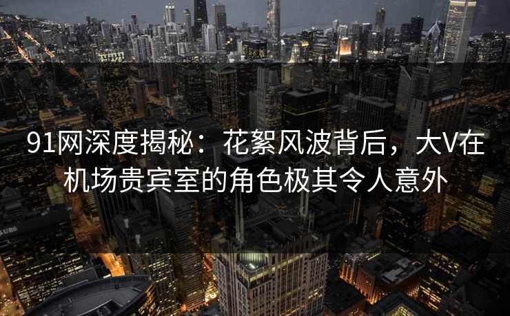 91网深度揭秘：花絮风波背后，大V在机场贵宾室的角色极其令人意外
