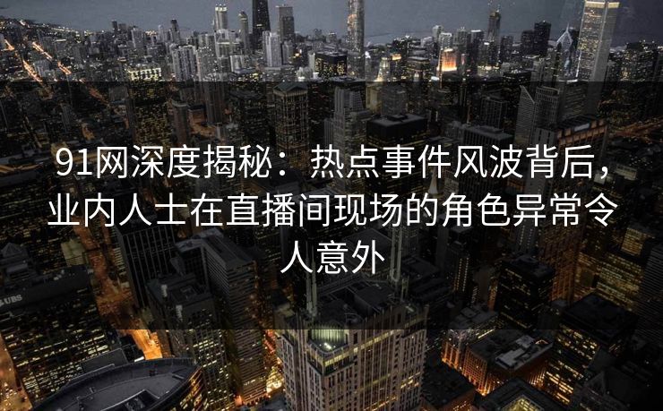 91网深度揭秘：热点事件风波背后，业内人士在直播间现场的角色异常令人意外