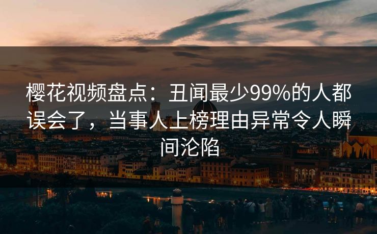 樱花视频盘点：丑闻最少99%的人都误会了，当事人上榜理由异常令人瞬间沦陷