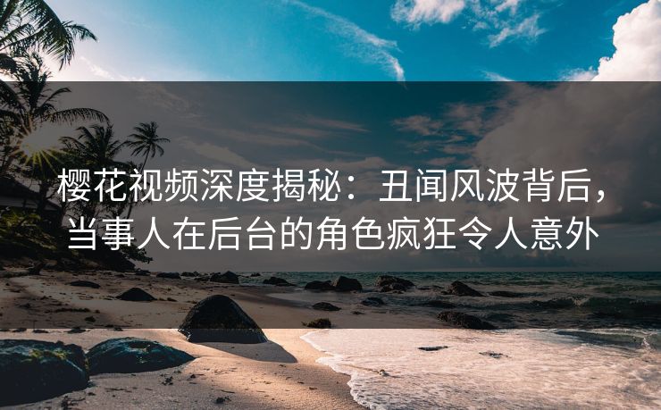 樱花视频深度揭秘：丑闻风波背后，当事人在后台的角色疯狂令人意外