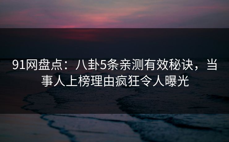91网盘点：八卦5条亲测有效秘诀，当事人上榜理由疯狂令人曝光