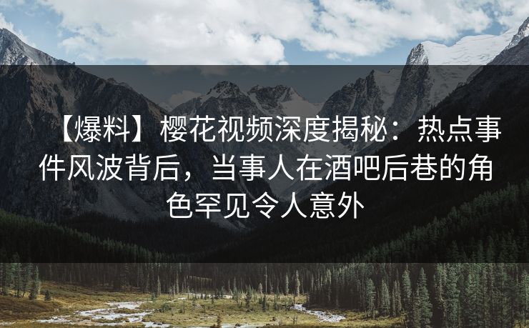 【爆料】樱花视频深度揭秘：热点事件风波背后，当事人在酒吧后巷的角色罕见令人意外