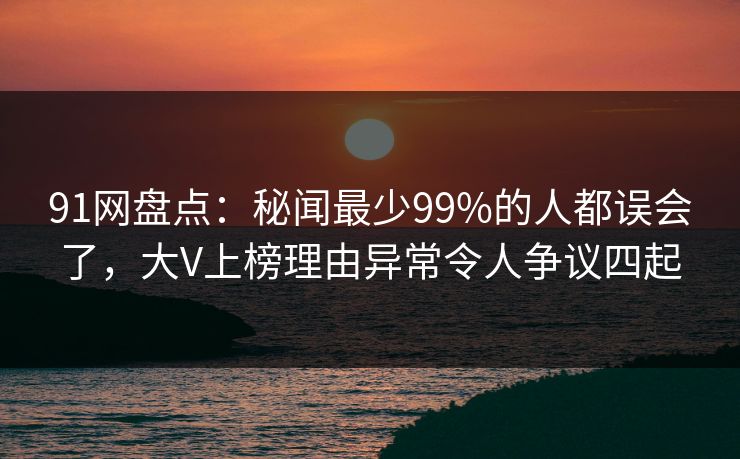 91网盘点：秘闻最少99%的人都误会了，大V上榜理由异常令人争议四起