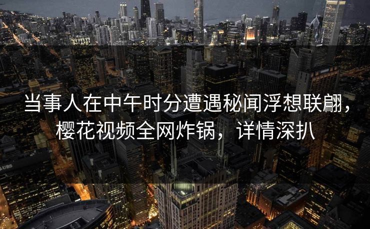 当事人在中午时分遭遇秘闻浮想联翩，樱花视频全网炸锅，详情深扒
