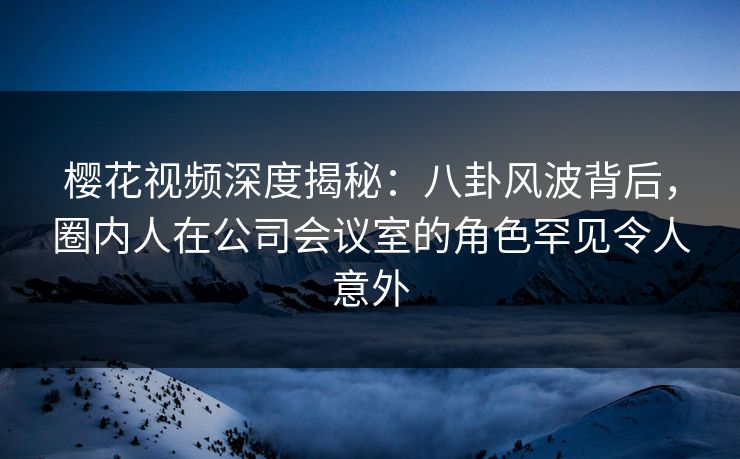 樱花视频深度揭秘：八卦风波背后，圈内人在公司会议室的角色罕见令人意外