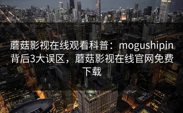 蘑菇影视在线观看科普：mogushipin背后3大误区，蘑菇影视在线官网免费下载