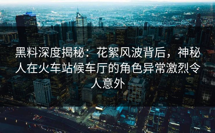 黑料深度揭秘：花絮风波背后，神秘人在火车站候车厅的角色异常激烈令人意外