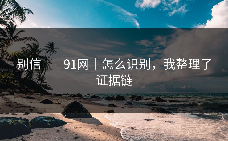 别信——91网｜怎么识别，我整理了证据链