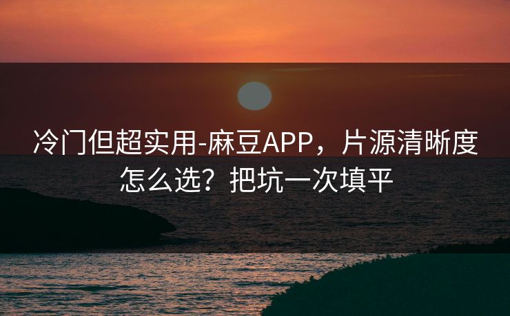 冷门但超实用-麻豆APP，片源清晰度怎么选？把坑一次填平