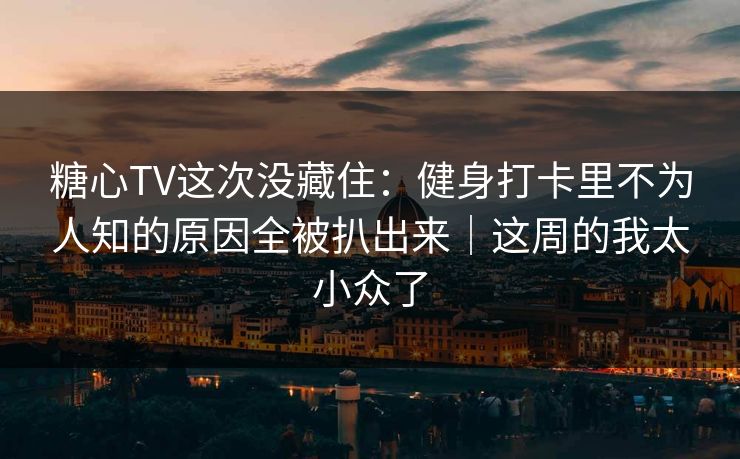 糖心TV这次没藏住:健身打卡里不为人知的原因全被扒出来|这周的我太小众了