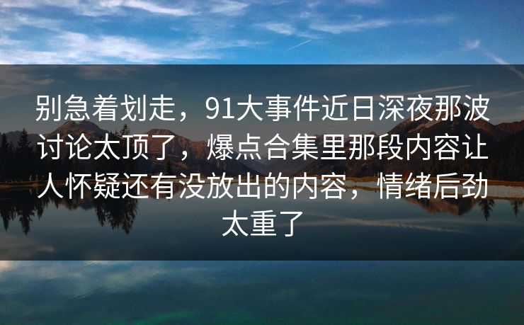 别急着划走，91大事件近日深夜那波讨论太顶了，爆点合集里那段内容让人怀疑还有没放出的内容，情绪后劲太重了